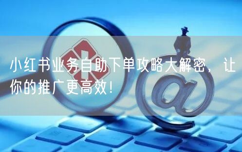 小红书业务自助下单攻略大解密,让你的推广更高效!